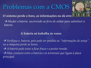 Problemas com a CMOS
O sistema perde a hora, as informações ou dá erro de bateria
 Mudar a bateria socorrendo ao ferro de soldar para substituir a
bateria

              A bateria só trabalha às vezes

 Verifique a bateria, pois pode ter perdido as “informações de setup”
ou a máquina perde as horas.
 A bateria pode estar a ficar fraca e a perder tensão.
 Mau contacto entre a bateria e os terminais que ligam à placa
principal.
 