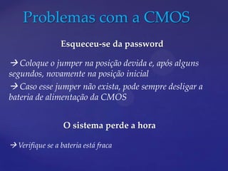 Problemas com a CMOS
                 Esqueceu-se da password

 Coloque o jumper na posição devida e, após alguns
segundos, novamente na posição inicial
 Caso esse jumper não exista, pode sempre desligar a
bateria de alimentação da CMOS


                  O sistema perde a hora

 Verifique se a bateria está fraca
 