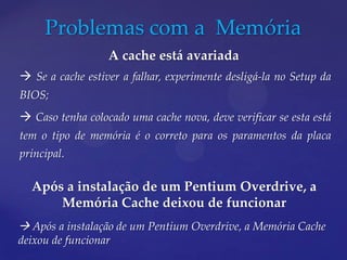 Problemas com a Memória
                  A cache está avariada
 Se a cache estiver a falhar, experimente desligá-la no Setup da
BIOS;
 Caso tenha colocado uma cache nova, deve verificar se esta está
tem o tipo de memória é o correto para os paramentos da placa
principal.

  Após a instalação de um Pentium Overdrive, a
      Memória Cache deixou de funcionar
 Após a instalação de um Pentium Overdrive, a Memória Cache
deixou de funcionar
 