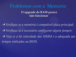 Problemas com a Memória
              O upgrade da RAM parece
                   não funcionar


 Verifique se a memória é compatível placa principal;
 Verifique se é necessário configurar algum jumper;
 Veja se a há velocidade das SIMM é a adequada aos
tempos indicados na BIOS.
 