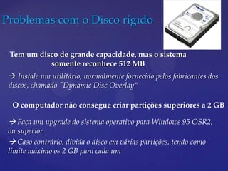 Problemas com o Disco rígido

 Tem um disco de grande capacidade, mas o sistema
           somente reconhece 512 MB
  Instale um utilitário, normalmente fornecido pelos fabricantes dos
 discos, chamado "Dynamic Disc Overlay“

  O computador não consegue criar partições superiores a 2 GB

  Faça um upgrade do sistema operativo para Windows 95 OSR2,
 ou superior.
  Caso contrário, divida o disco em várias partições, tendo como
 limite máximo os 2 GB para cada um
 