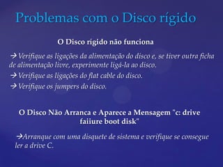 Problemas com o Disco rígido
                   O Disco rígido não funciona
 Verifique as ligações da alimentação do disco e, se tiver outra ficha
de alimentação livre, experimente ligá-la ao disco.
 Verifique as ligações do flat cable do disco.
 Verifique os jumpers do disco.


   O Disco Não Arranca e Aparece a Mensagem "c: drive
                   faiiure boot disk"

  Arranque com uma disquete de sistema e verifique se consegue
  ler a drive C.
 