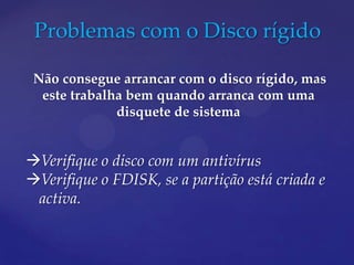 Problemas com o Disco rígido

 Não consegue arrancar com o disco rígido, mas
  este trabalha bem quando arranca com uma
              disquete de sistema


Verifique o disco com um antivírus
Verifique o FDISK, se a partição está criada e
 activa.
 