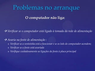 Problemas no arranque
                     O computador não liga:


 Verificar se o computador está ligado à tomada da rede de alimentação

 Avaria na fonte de alimentação :
      Verificar se a ventoinha está a funcionar e se os leds do computador acendem;
      Verificar se a fonte está avariada
      Verifique cuidadosamente as ligações da fonte à placa principal
 