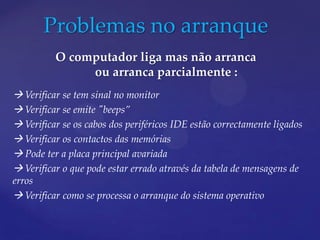 Problemas no arranque
          O computador liga mas não arranca
               ou arranca parcialmente :
 Verificar se tem sinal no monitor
 Verificar se emite "beeps”
 Verificar se os cabos dos periféricos IDE estão correctamente ligados
 Verificar os contactos das memórias
 Pode ter a placa principal avariada
 Verificar o que pode estar errado através da tabela de mensagens de
erros
 Verificar como se processa o arranque do sistema operativo
 