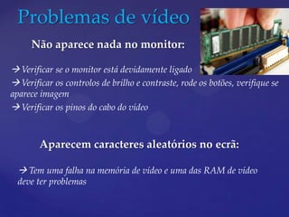 Problemas de vídeo
     Não aparece nada no monitor:

 Verificar se o monitor está devidamente ligado
 Verificar os controlos de brilho e contraste, rode os botões, verifique se
aparece imagem
 Verificar os pinos do cabo do vídeo


        Aparecem caracteres aleatórios no ecrã:

   Tem uma falha na memória de vídeo e uma das RAM de vídeo
  deve ter problemas
 