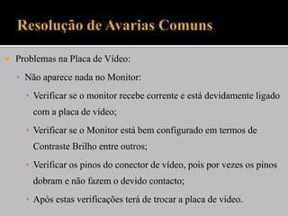  Problemas na Placa de Vídeo:
 Não aparece nada no Monitor:
▪ Verificar se o monitor recebe corrente e está devidamente ligado
com a placa de vídeo;
▪ Verificar se o Monitor está bem configurado em termos de
Contraste Brilho entre outros;
▪ Verificar os pinos do conector de vídeo, pois por vezes os pinos
dobram e não fazem o devido contacto;
▪ Após estas verificações terá de trocar a placa de vídeo.
 