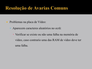  Problemas na placa de Vídeo:
 Aparecem caracteres aleatórios no ecrã:
▪ Verificar se existe ou não uma falha na memória de
vídeo, caso contrario uma das RAM de video deve ter
uma falha.
 