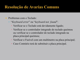  Problemas com o Teclado:
 “Keyboard error” ou “keyboard not found”:
▪ Verificar se o Teclado está devidamente ligado;
▪ Verificar se o controlador integrado do teclado queimou
ou verificar se o controlador do teclado integrado na
placa principal queimou;
▪ Verificar o Fusível com um multímetro na placa principal;
▪ Caso Contrário terá de substituir a placa principal.
 