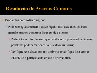  Problemas com o disco rígido:
 Não consegue arrancar o disco rígido, mas este trabalha bem
quando arranca com uma disquete de sistema:
▪ Poderá ter o setor de arranque danificado e provavelmente esse
problema poderá ter ocorrido devido a um vírus;
▪ Verifique se o disco tem um antivírus e verifique isso com o
FDISK se a partição esta criada e operacional.
 