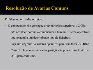  Problemas com o disco rígido:
 O computador não consegue criar partições superiores a 2 GB:
▪ Isto acontece porque o computador e tem um sistema operativo
que só admite um determinado tipo de ficheiros;
▪ Faça um upgrade do sistema operativo para Windows 95 ORG;
▪ Caso não funcione cria varias partições impondo uma limite de
2GB para cada uma.
 