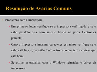  Problemas com a impressora:
 Em primeiro lugar verifique se a impressora está ligada e se o
cabo paralelo esta corretamente ligado na porta Centronics
paralela;
 Caso a impressora imprima caracteres estranhos verifique se o
cabo está ligado, ou então tente outro cabo que tem a certeza que
está bom;
 Se estiver a trabalhar com o Windows reinstalar o driver da
impressora.
 