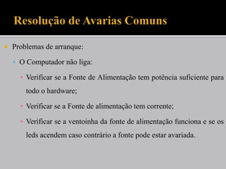  Problemas de arranque:
 O Computador não liga:
▪ Verificar se a Fonte de Alimentação tem potência suficiente para
todo o hardware;
▪ Verificar se a Fonte de alimentação tem corrente;
▪ Verificar se a ventoinha da fonte de alimentação funciona e se os
leds acendem caso contrário a fonte pode estar avariada.
 