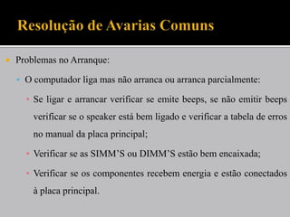  Problemas no Arranque:
 O computador liga mas não arranca ou arranca parcialmente:
▪ Se ligar e arrancar verificar se emite beeps, se não emitir beeps
verificar se o speaker está bem ligado e verificar a tabela de erros
no manual da placa principal;
▪ Verificar se as SIMM’S ou DIMM’S estão bem encaixada;
▪ Verificar se os componentes recebem energia e estão conectados
à placa principal.
 