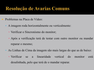    Problemas na Placa de Vídeo:

     A imagem roda horizontalmente ou verticalmente:

      ▪ Verificar o Sincronismo do monitor;

      ▪ Após a verificação terá de testar com outro monitor ou mandar
        reparar o mesmo;

     As Linhas de Cima da imagem são mais largas do que as de baixo:

      ▪ Verificar   se   a   linearidade   vertical   do   monitor   está
        desalinhada, pelo que terá de o mandar reparar.
 
