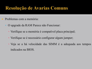    Problemas com a memória:

     O upgrade da RAM Parece não Funcionar:

      ▪ Verifique se a memória é compatível placa principal;

      ▪ Verifique se é necessário configurar algum jumper;

      ▪ Veja se a há velocidade das SIMM é a adequada aos tempos
        indicados na BIOS.
 