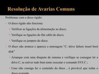    Problemas com o disco rígido:
     O disco rígido não funciona:

       Verificar as ligações da alimentação ao disco;
       Verifique as ligações do flat cable do disco;
       Verifique os jumpers do disco.
     O disco não arranca e aparece a mensagem “C: drive failure insert boot
      disk”
       Arranque com uma disquete de sistema e verifique se consegue ler a
        drive C, se estiver tudo bem tente executar o comando SYS C ;
       Caso não consiga ler o conteúdo do disco , é provável que tenha o
 