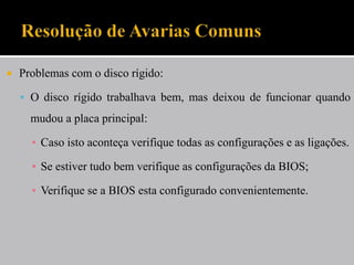    Problemas com o disco rígido:

     O disco rígido trabalhava bem, mas deixou de funcionar quando
      mudou a placa principal:

      ▪ Caso isto aconteça verifique todas as configurações e as ligações.

      ▪ Se estiver tudo bem verifique as configurações da BIOS;

      ▪ Verifique se a BIOS esta configurado convenientemente.
 