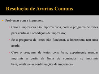    Problemas com a impressora:

      ▪ Caso a impressora não imprima nada, corra o programa de testes
        para verificar as condições de impressão;

      ▪ Se o programa de testes não funcionar, a impressora tem uma
        avaria;

      ▪ Caso o programa de testes corra bem, experimente mandar
        imprimir a partir da linha de comandos, se imprimir
        bem, verifique as configurações da impressora.
 