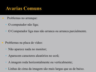    Problemas no arranque:

     O computador não liga;

     O Computador liga mas não arranca ou arranca parcialmente.



   Problemas na placa de vídeo:

     Não aparece nada no monitor;

     Aparecem caracteres aleatórios no ecrã;

     A imagem roda horizontalmente ou verticalmente;

     Linhas de cima da imagem são mais largas que as de baixo.
 
