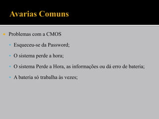    Problemas com a CMOS

     Esqueceu-se da Password;

     O sistema perde a hora;

     O sistema Perde a Hora, as informações ou dá erro de bateria;

     A bateria só trabalha às vezes;
 