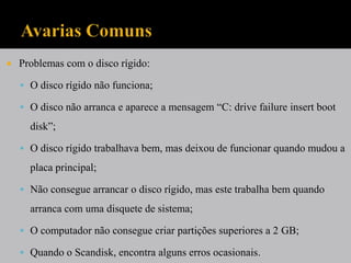   Problemas com o disco rígido:

     O disco rígido não funciona;

     O disco não arranca e aparece a mensagem “C: drive failure insert boot

      disk”;

     O disco rígido trabalhava bem, mas deixou de funcionar quando mudou a

      placa principal;

     Não consegue arrancar o disco rígido, mas este trabalha bem quando

      arranca com uma disquete de sistema;

     O computador não consegue criar partições superiores a 2 GB;

     Quando o Scandisk, encontra alguns erros ocasionais.
 