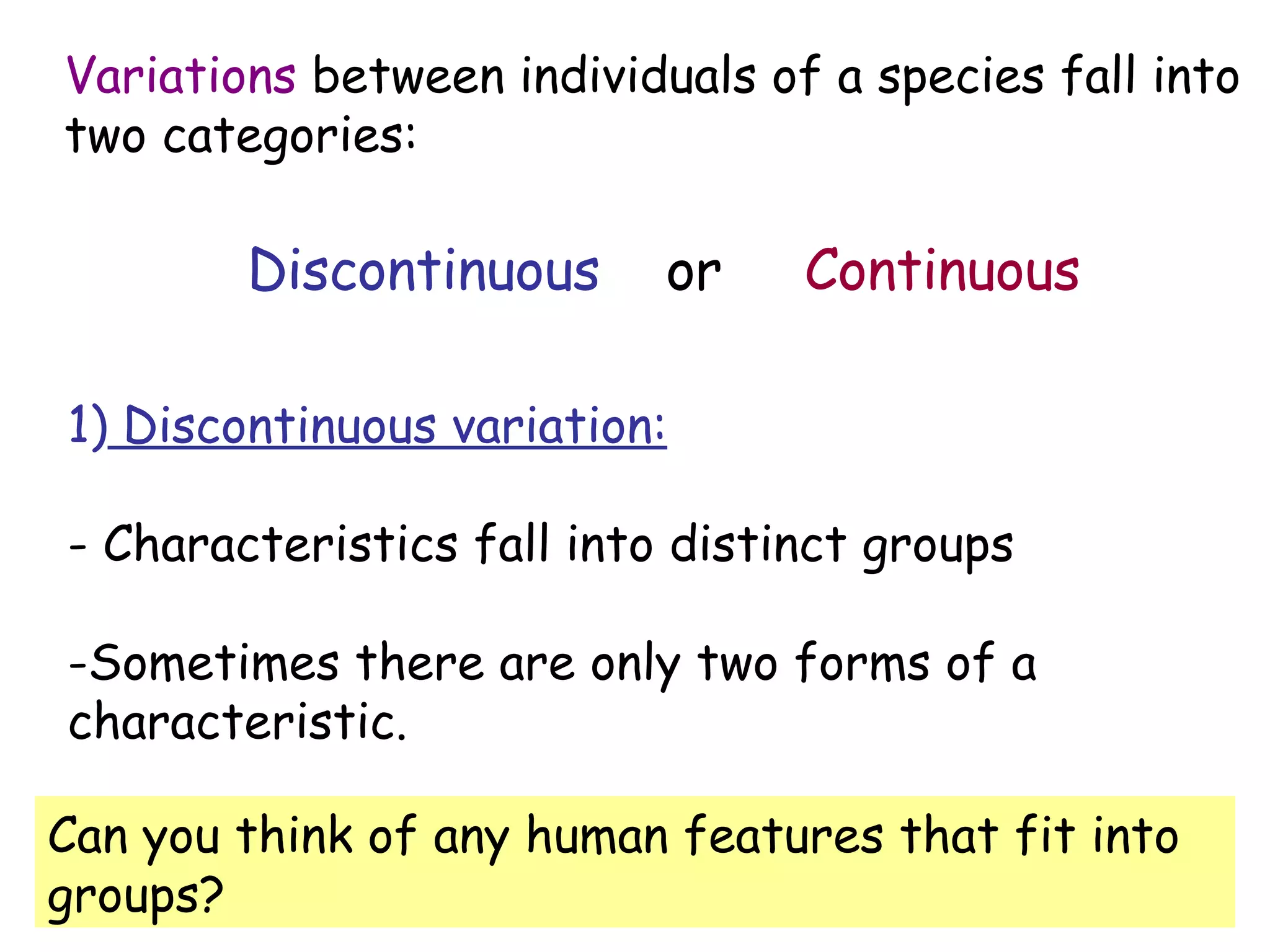 Variations  between individuals of a species fall into  two categories: 1)  Discontinuous variation: - Characteristics fall into distinct groups Sometimes there are only two forms of a  characteristic. Discontinuous   or  Continuous Can you think of any human features that fit into groups? 