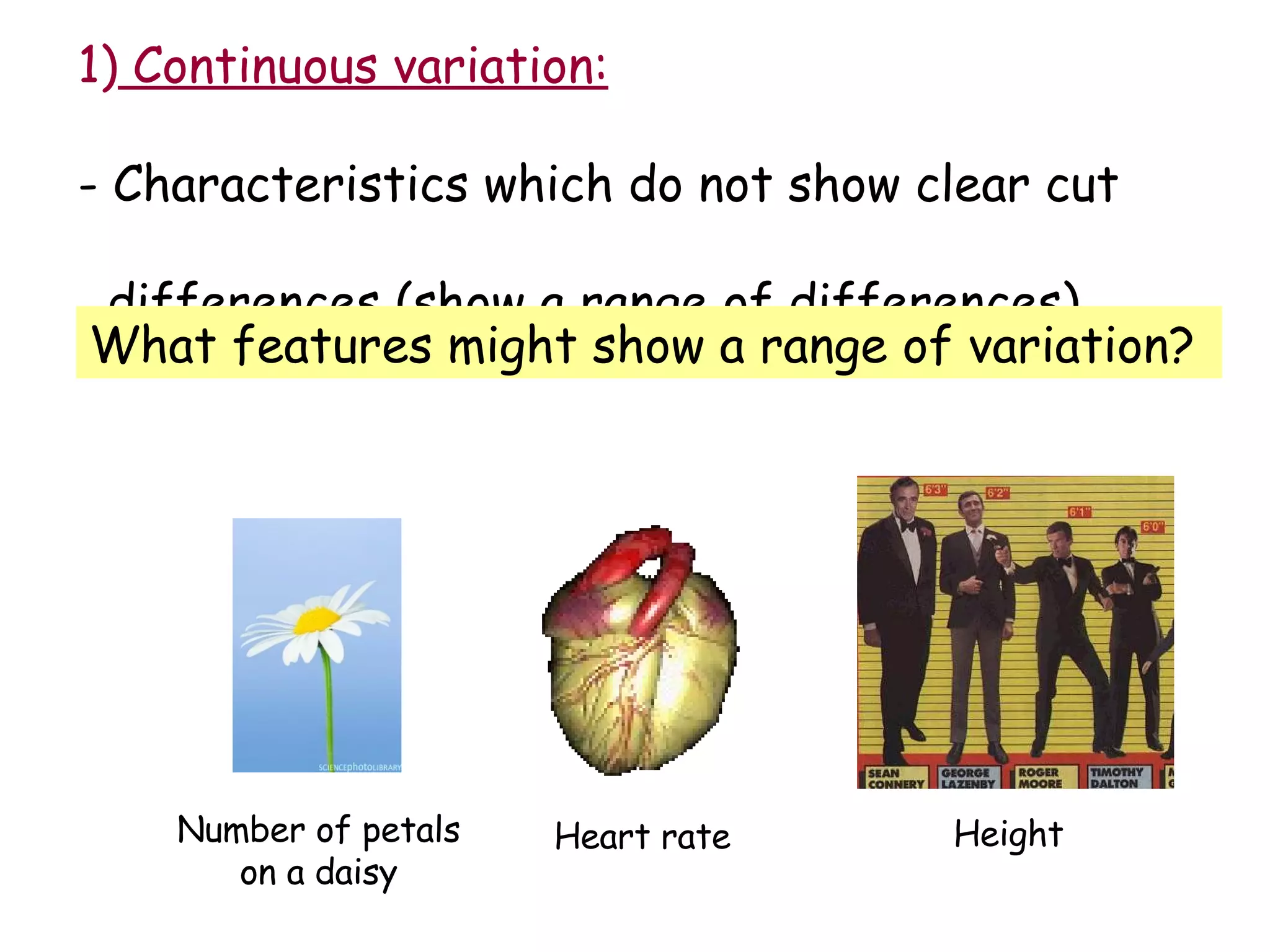 1)  Continuous variation: - Characteristics which do not show clear cut  differences (show a range of differences). What features might show a range of variation?  Number of petals on a daisy Heart rate Height 