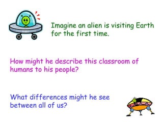 How might he describe this classroom of humans to his people? Imagine an alien is visiting Earth for the first time.  What differences might he see between all of us? 