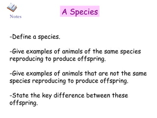 A Species -Define a species. -Give examples of animals of the same species reproducing to produce offspring. -Give examples of animals that are not the same species reproducing to produce offspring. -State the key difference between these offspring. Notes 