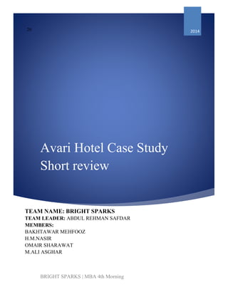 Avari Hotel Case Study
Short review
20 2014
TEAM NAME: BRIGHT SPARKS
TEAM LEADER: ABDUL REHMAN SAFDAR
MEMBERS:
BAKHTAWAR MEHFOOZ
H.M.NASIR
OMAIR SHARAWAT
M.ALI ASGHAR
BRIGHT SPARKS | MBA 4th Morning
 