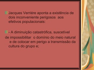 Jacques Verriére aponta a existência de
  dois inconveniente perigosos aos
  efetivos populacionais:

  - A diminuição catastrófica, suscetível
de impossibilitar o domínio do meio natural
   e de colocar em perigo a transmissão da
  cultura do grupo e;
 