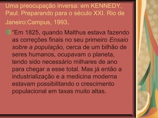Uma preocupação inversa: em KENNEDY,
Paul. Preparando para o século XXI. Rio de
Janeiro:Campus, 1993.
  “Em 1825, quando Malthus estava fazendo
  as correções finais no seu primeiro Ensaio
  sobre a população, cerca de um bilhão de
  seres humanos, ocupavam o planeta,
  tendo sido necessário milhares de ano
  para chegar a esse total. Mas já então a
  industrialização e a medicina moderna
  estavam possibilitando o crescimento
  populacional em taxas muito altas.
 
