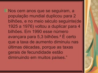 Nos cem anos que se seguiram, a
população mundial duplicou para 2
bilhões, e no meio século seguinte(de
1925 a 1976) voltou a duplicar para 4
bilhões. Em 1990 esse número
avançara para 5,3 bilhões.² É certo
que a taxa de aumento diminuiu nas
últimas décadas, porque as taxas
gerais de fecundidade estão
diminuindo em muitos países.”
 