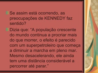 Se assim está ocorrendo, as
preocupações de KENNEDY faz
sentido?
Dizia que: “A população crescente
do mundo continua a procriar mais
do que morrer, o efeito é parecido
com um superpetroleiro que começa
a diminuir a marcha em pleno mar.
Mesmo desacelerando, ele ainda
tem uma distância considerável a
percorrer até parar.”
 