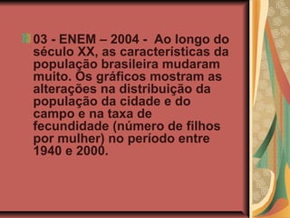 03 - ENEM – 2004 - Ao longo do
século XX, as características da
população brasileira mudaram
muito. Os gráficos mostram as
alterações na distribuição da
população da cidade e do
campo e na taxa de
fecundidade (número de filhos
por mulher) no período entre
1940 e 2000.
 
