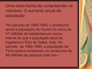 Uma outra forma de compreender os
números: O aumento anual da
população

“No período de 1950-1955, o acréscimo
anual à população do mundo foi cerca de
47 milhões de habitantes-um pouco
menos do que a população atual da
Inglaterra e País de Gales, hoje. No
período de 1985-1990, a população da
Terra estava recebendo um acréscimo de
88 milhões de pessoas todo ano -
 