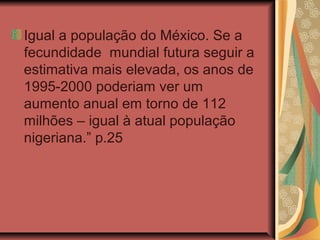 Igual a população do México. Se a
fecundidade mundial futura seguir a
estimativa mais elevada, os anos de
1995-2000 poderiam ver um
aumento anual em torno de 112
milhões – igual à atual população
nigeriana.” p.25
 
