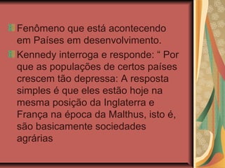 Fenômeno que está acontecendo
em Países em desenvolvimento.
Kennedy interroga e responde: “ Por
que as populações de certos países
crescem tão depressa: A resposta
simples é que eles estão hoje na
mesma posição da Inglaterra e
França na época da Malthus, isto é,
são basicamente sociedades
agrárias
 