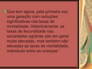 Que tem agora, pela primeira vez,
uma geração com reduções
significativas nas taxas de
mortalidade. Historicamente, as
taxas de fecundidade nas
sociedades agrárias são em geral
muito elevadas, mas também são
elevadas as taxas de mortalidade,
sobretudo entre as crianças.”
 