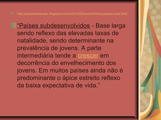 http://pepartidoescolar.blogspot.com.br/2010/03/crescimento-populacional.html



“Países subdesenvolvidos - Base larga
sendo reflexo das elevadas taxas de
natalidade, sendo determinante na
prevalência de jovens. A parte
intermediária tende a crescer em
decorrência do envelhecimento dos
jovens. Em muitos países ainda não é
predominante o ápice estreito reflexo
da baixa expectativa de vida.”
 