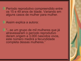 Período reprodutivo compreendido entre
os 15 e 49 anos de Idade. Variando em
alguns casos de mulher para mulher.

Assim explica a autora:

“...se um grupo de mil mulheres que já
atravessaram o período reprodutivo
deram origem a 3.000 nascidos vivos,
este número medirá a fecundidade
completa dessas mulheres.”
 