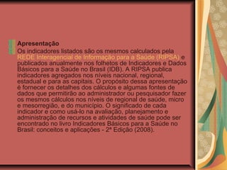 Apresentação
Os indicadores listados são os mesmos calculados pela
REDE Interagencial de Informação para a Saúde (RIPSA) e
publicados anualmente nos folhetos de Indicadores e Dados
Básicos para a Saúde no Brasil (IDB). A RIPSA publica
indicadores agregados nos níveis nacional, regional,
estadual e para as capitais. O propósito dessa apresentação
é fornecer os detalhes dos cálculos e algumas fontes de
dados que permitirão ao administrador ou pesquisador fazer
os mesmos cálculos nos níveis de regional de saúde, micro
e mesorregião, e do município. O significado de cada
indicador e como usá-lo na avaliação, planejamento e
administração de recursos e atividades de saúde pode ser
encontrado no livro Indicadores Básicos para a Saúde no
Brasil: conceitos e aplicações - 2ª Edição (2008).
 
