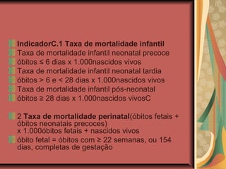 IndicadorC.1 Taxa de mortalidade infantil
Taxa de mortalidade infantil neonatal precoce
óbitos ≤ 6 dias x 1.000nascidos vivos
Taxa de mortalidade infantil neonatal tardia
óbitos > 6 e < 28 dias x 1.000nascidos vivos
Taxa de mortalidade infantil pós-neonatal
óbitos ≥ 28 dias x 1.000nascidos vivosC

2 Taxa de mortalidade perinatal(óbitos fetais +
óbitos neonatais precoces)
x 1.000óbitos fetais + nascidos vivos
óbito fetal = óbitos com ≥ 22 semanas, ou 154
dias, completas de gestação
 