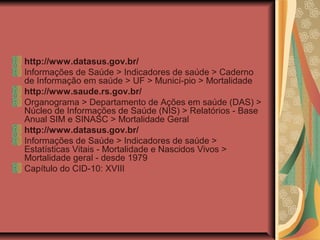 http://www.datasus.gov.br/
Informações de Saúde > Indicadores de saúde > Caderno
de Informação em saúde > UF > Municí-pio > Mortalidade
http://www.saude.rs.gov.br/
Organograma > Departamento de Ações em saúde (DAS) >
Núcleo de Informações de Saúde (NIS) > Relatórios - Base
Anual SIM e SINASC > Mortalidade Geral
http://www.datasus.gov.br/
Informações de Saúde > Indicadores de saúde >
Estatísticas Vitais - Mortalidade e Nascidos Vivos >
Mortalidade geral - desde 1979
Capítulo do CID-10: XVIII
 