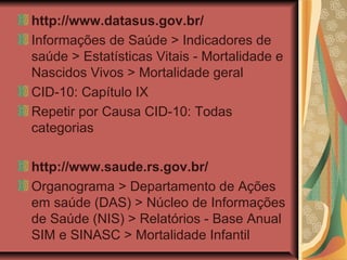 http://www.datasus.gov.br/
Informações de Saúde > Indicadores de
saúde > Estatísticas Vitais - Mortalidade e
Nascidos Vivos > Mortalidade geral
CID-10: Capítulo IX
Repetir por Causa CID-10: Todas
categorias

http://www.saude.rs.gov.br/
Organograma > Departamento de Ações
em saúde (DAS) > Núcleo de Informações
de Saúde (NIS) > Relatórios - Base Anual
SIM e SINASC > Mortalidade Infantil
 