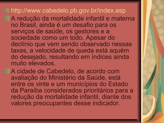 http://www.cabedelo.pb.gov.br/index.asp
A redução da mortalidade infantil e materna
no Brasil, ainda é um desafio para os
serviços de saúde, os gestores e a
sociedade como um todo. Apesar do
declínio que vem sendo observado nessas
taxas, a velocidade de queda está aquém
do desejado, resultando em índices ainda
muito elevados.
A cidade de Cabedelo, de acordo com
avaliação do Ministério da Saúde, está
entre os vinte e um municípios do Estado
da Paraíba considerados prioritários para a
redução da mortalidade infantil, diante dos
valores preocupantes desse indicador.
 