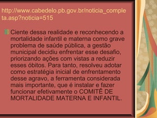 http://www.cabedelo.pb.gov.br/noticia_comple
ta.asp?noticia=515

   Ciente dessa realidade e reconhecendo a
   mortalidade infantil e materna como grave
   problema de saúde pública, a gestão
   municipal decidiu enfrentar esse desafio,
   priorizando ações com vistas a reduzir
   esses óbitos. Para tanto, resolveu adotar
   como estratégia inicial de enfrentamento
   desse agravo, a ferramenta considerada
   mais importante, que é instalar e fazer
   funcionar efetivamente o COMITÊ DE
   MORTALIDADE MATERNA E INFANTIL.
 