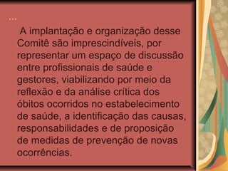 ...
       A implantação e organização desse
      Comitê são imprescindíveis, por
      representar um espaço de discussão
      entre profissionais de saúde e
      gestores, viabilizando por meio da
      reflexão e da análise crítica dos
      óbitos ocorridos no estabelecimento
      de saúde, a identificação das causas,
      responsabilidades e de proposição
      de medidas de prevenção de novas
      ocorrências.
 