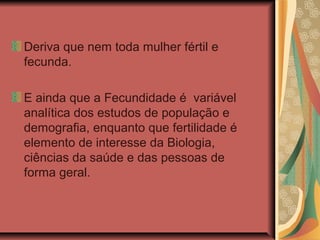 Deriva que nem toda mulher fértil e
fecunda.

E ainda que a Fecundidade é variável
analítica dos estudos de população e
demografia, enquanto que fertilidade é
elemento de interesse da Biologia,
ciências da saúde e das pessoas de
forma geral.
 